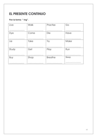 40
EL PRESENTE CONTINUO
Pon la forma “-ing”.
Live
.............................
Walk
.............................
Practise
.............................
Go
.............................
Dye
.............................
Come
.............................
Die
.............................
Have
.............................
Lie
.............................
Take
.............................
Try
.............................
Make
.............................
Study
.............................
Get
.............................
Play
.............................
Run
.............................
Buy
............................
Shop
.............................
Breathe
.............................
Sleep
.............................
.................
 