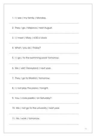 41
1. I / see / my family / Monday.
.....................................................................................................................................
2. They / go / Majorca / next August.
.....................................................................................................................................
3. I / meet / Mary / 6:00 o’clock
.....................................................................................................................................
4. What / you do / Friday?
.....................................................................................................................................
5. I / go / to the swimming pool/ tomorrow.
.....................................................................................................................................
6. We / visit/ Disneyland / next year.
.....................................................................................................................................
7. They / go to Madrid / tomorrow.
.....................................................................................................................................
8. I / not play the piano / tonight.
.....................................................................................................................................
9. You / cook paella / on Saturday?
.....................................................................................................................................
10. We / not go to the university / next year.
.....................................................................................................................................
11. He / work / tomorrow.
.....................................................................................................................................
 