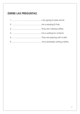 42
ESRIBE LAS PREGUNTAS.
1. ...................................................................I am going to play tennis.
2. ...................................................................He is reading El País.
3. ...................................................................They are making coffee.
4. ...................................................................He is waiting for a friend.
5. ...................................................................They are playing with a doll.
6. ....................................................................He is probably writing a letter.
 