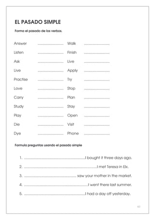 43
EL PASADO SIMPLE
Forma el pasado de los verbos.
Answer .......................... Walk ..........................
Listen .......................... Finish ..........................
Ask .......................... Live ..........................
Live .......................... Apply ..........................
Practise .......................... Try ..........................
Love .......................... Stop ..........................
Carry .......................... Plan ..........................
Study .......................... Stay ..........................
Play .......................... Open ..........................
Die .......................... Visit ..........................
Dye .......................... Phone ..........................
Formula preguntas usando el pasado simple
1. ..............................................................I bought it three days ago.
2. ..........................................................................I met Teresa in Elx.
3. ..................................................... saw your mother in the market.
4. .................................................................I went there last summer.
5. ..............................................................I had a day off yesterday.
 
