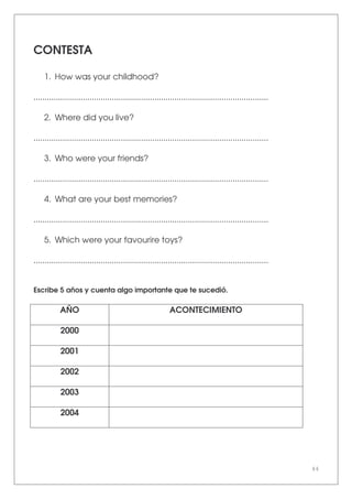 44
CONTESTA
1. How was your childhood?
.........................................................................................................
2. Where did you live?
.........................................................................................................
3. Who were your friends?
.........................................................................................................
4. What are your best memories?
.........................................................................................................
5. Which were your favourire toys?
.........................................................................................................
Escribe 5 años y cuenta algo importante que te sucedió.
AÑO ACONTECIMIENTO
2000
2001
2002
2003
2004
 