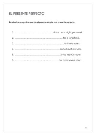 46
EL PRESENTE PERFECTO
Escribe las preguntas usando el pasado simple o el presente perfecto.
1. ...............................................................since I was eight years old.
2. ...............................................................................for a long time.
3. ................................................................................for three years.
4. ..........................................................................since I met my wife.
5. ...........................................................................since last October.
6. .........................................................................for over seven years.
 