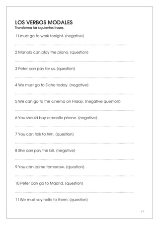 49
LOS VERBOS MODALES
Transforma las siguientes frases.
1 I must go to work tonight. (negative)
………………………………………………………………………………………………
2 Manolo can play the piano. (question)
…………………………………………………………………………………………………
3 Peter can pay for us. (question)
…………………………………………………………………………………………………
4 We must go to Elche today. (negative)
…………………………………………………………………………………………………
5 We can go to the cinema on Friday. (negative question)
…………………………………………………………………………………………………
6 You should buy a mobile phone. (negative)
…………………………………………………………………………………………………
7 You can talk to him. (question)
…………………………………………………………………………………………………
8 She can pay the bill. (negative)
…………………………………………………………………………………………………
9 You can come tomorrow. (question)
…………………………………………………………………………………………………
10 Peter can go to Madrid. (question)
…………………………………………………………………………………………………
11 We must say hello to them. (question)
 