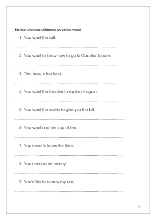 50
Escribe una frase utilizando un verbo modal
1. You want the salt.
…...........................................................................................................
2. You want to know how to go to Castelar Square.
….........................................................................................................
3. The music is too loud.
….........................................................................................................
4. You want the teacher to explain it again.
…...........................................................................................................
5. You want the waiter to give you the bill.
…...........................................................................................................
6. You want another cup of tea.
…..........................................................................................................
7. You need to know the time.
…...........................................................................................................
8. You need some money.
…...........................................................................................................
9. You'd like to borrow my car.
…...........................................................................................................
 