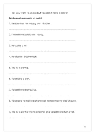 51
10. You want to smoke but you don’t have a lighter.
Escribe una frase usando un modal
1. I'm sure he's not happy with his wife.
...............................................................................................................
2. I m sure the paella isn’t ready.
..............................................................................................................
3. He works a lot.
...............................................................................................................
4. He doesn’t study much.
...............................................................................................................
5. The TV is boring.
...............................................................................................................
6. You need a pen.
...............................................................................................................
7. You'd like to borrow £5.
...............................................................................................................
8. You need to make a phone call from someone else's house.
...............................................................................................................
9. The TV is on the wrong channel and you'd like to turn over.
...............................................................................................................
 