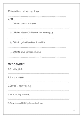 52
10. You'd like another cup of tea.
...............................................................................................................
CAN
1. Offer to carry a suitcase.
.......................................................................................................................................
2. Offer to help your wife with the washing up.
...............................................................................................................
3. Offer to get a friend another drink.
...............................................................................................................
4. Offer to drive someone home.
..............................................................................................................
MAY OR MIGHT
1. It’s very cold.
.......................................................................................................................................
2. She is not here.
.......................................................................................................................................
3. Salvador hasn’t come.
.......................................................................................................................................
4. He is driving a Ferrari.
.......................................................................................................................................
5. They are not talking to each other.
 