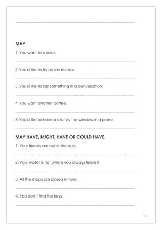 53
.......................................................................................................................................
MAY
1. You want to smoke.
.......................................................................................................................................
2. You'd like to try on smaller size.
.......................................................................................................................................
3. You'd like to say something in a conversation.
.......................................................................................................................................
4. You want another coffee.
.......................................................................................................................................
5. You'd like to have a seat by the window in a plane.
.......................................................................................................................................
MAY HAVE, MIGHT, HAVE OR COULD HAVE.
1. Your friends are not in the pub.
.......................................................................................................................................
2. Your wallet is not where you always leave it.
.......................................................................................................................................
3. All the shops are closed in town.
.......................................................................................................................................
4. You don’t find the keys.
.......................................................................................................................................
 