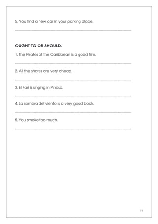 54
5. You find a new car in your parking place.
.......................................................................................................................................
OUGHT TO OR SHOULD.
1. The Pirates of the Caribbean is a good film.
.......................................................................................................................................
2. All the shares are very cheap.
.......................................................................................................................................
3. El Fari is singing in Pinoso.
.......................................................................................................................................
4. La sombra del viento is a very good book.
.......................................................................................................................................
5. You smoke too much.
.......................................................................................................................................
 