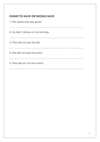 55
OUGHT TO HAVE OR SHOULD HAVE
1. The opera was very good.
.......................................................................................................................................
2. He didn’t phone on my birthday.
.......................................................................................................................................
3. They did not pay the bill.
.......................................................................................................................................
4. She did not pass the exam.
.......................................................................................................................................
5. They did not win the match.
.......................................................................................................................................
 