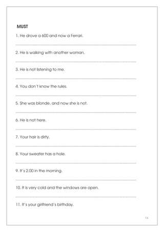 56
MUST
1. He drove a 600 and now a Ferrari.
.......................................................................................................................................
2. He is walking with another woman.
.......................................................................................................................................
3. He is not listening to me.
.......................................................................................................................................
4. You don’t know the rules.
.......................................................................................................................................
5. She was blonde, and now she is not.
.......................................................................................................................................
6. He is not here.
.......................................................................................................................................
7. Your hair is dirty.
.......................................................................................................................................
8. Your sweater has a hole.
.......................................................................................................................................
9. It’s 2.00 in the morning.
.......................................................................................................................................
10. It is very cold and the windows are open.
.......................................................................................................................................
11. It’s your girlfriend’s birthday.
 