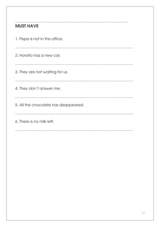 57
.................................................................................................................................
MUST HAVE
1. Pepe is not in the office.
.......................................................................................................................................
2. Horatio has a new car.
.......................................................................................................................................
3. They are not waiting for us.
.......................................................................................................................................
4. They don’t answer me.
.......................................................................................................................................
5. All the chocolate has disappeared.
.......................................................................................................................................
6. There is no milk left.
.......................................................................................................................................
 
