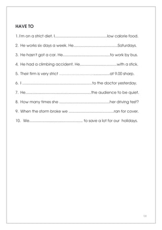 58
HAVE TO
1. I'm on a strict diet. I...................................................low calorie food.
2. He works six days a week. He...........................................Saturdays.
3. He hasn't got a car. He..............................................to work by bus.
4. He had a climbing accident. He....................................with a stick.
5. Their firm is very strict ………………………................at 9.00 sharp.
6. I ....................................................................to the doctor yesterday.
7. He................................................................the audience to be quiet.
8. How many times she .................................................her driving test?
9. When the storm broke we ............................................ran for cover.
10. We.................................................... to save a lot for our holidays.
 