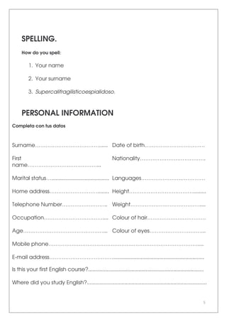 5
SPELLING.
How do you spell:
1. Your name
2. Your surname
3. Supercalifragilisticoespialidoso.
PERSONAL INFORMATION
Completa con tus datos
Surname………………………………...... Date of birth…………………………….
First
name…………………………………...
Nationality……………………………….
Marital status…........................................ Languages………………………………
Home address………………………........ Height……………………………….........
Telephone Number…………………….. Weight…………………………………....
Occupation…………………………….... Colour of hair……………………………
Age………………………………………... Colour of eyes…………………………..
Mobile phone…………………………………………………………………………....
E-mail address………………………………...............................................................
Is this your first English course?................................................................................
Where did you study English?...................................................................................
 