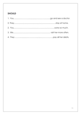 61
SHOULD
1. You ......................................................................go and see a doctor.
2. They.................................................................................stay at home.
2. You...............................................................................worry so much.
3. We........................................................................ visit her more often.
4. They ..........................................................................pay all her debts.
 