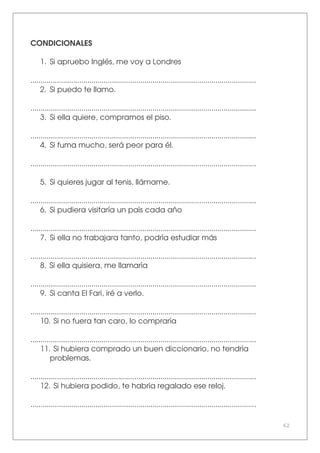 62
CONDICIONALES
1. Si apruebo Inglés, me voy a Londres
...............................................................................................................
2. Si puedo te llamo.
...............................................................................................................
3. Si ella quiere, compramos el piso.
...............................................................................................................
4. Si fuma mucho, será peor para él.
...............................................................................................................
5. Si quieres jugar al tenis, llámame.
...............................................................................................................
6. Si pudiera visitaría un país cada año
...............................................................................................................
7. Si ella no trabajara tanto, podría estudiar más
...............................................................................................................
8. Si ella quisiera, me llamaría
...............................................................................................................
9. Si canta El Fari, iré a verlo.
...............................................................................................................
10. Si no fuera tan caro, lo compraría
...............................................................................................................
11. Si hubiera comprado un buen diccionario, no tendría
problemas.
...............................................................................................................
12. Si hubiera podido, te habría regalado ese reloj.
...............................................................................................................
 