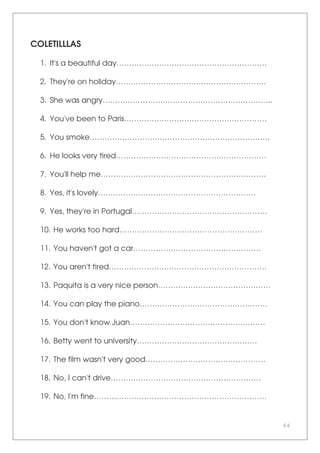 64
COLETILLLAS
1. It's a beautiful day……………………………………………………
2. They're on holiday……………………………………………………
3. She was angry…………………………………………………………..
4. You've been to Paris…………………………………………………
5. You smoke………………………………………………………………
6. He looks very tired……………………………………………………
7. You'll help me…………………………………………………………
8. Yes, it's lovely………………………………………………………
9. Yes, they're in Portugal………………………………………………
10. He works too hard…………………………………………………
11. You haven't got a car……………………………………………
12. You aren't tired………………………………………………………
13. Paquita is a very nice person………………………………………
14. You can play the piano……………………………………………
15. You don't know Juan………………………………………………
16. Betty went to university…………………………………………
17. The film wasn't very good…………………………………………
18. No, I can't drive……………………………………………………
19. No, I'm fine……………………………………………………………
 