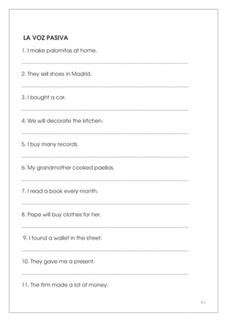 65
LA VOZ PASIVA
1. I make palomitas at home.
.......................................................................................................................................
2. They sell shoes in Madrid.
.......................................................................................................................................
3. I bought a car.
.......................................................................................................................................
4. We will decorate the kitchen.
.......................................................................................................................................
5. I buy many records.
.......................................................................................................................................
6. My grandmother cooked paellas.
.......................................................................................................................................
7. I read a book every month.
.......................................................................................................................................
8. Pepe will buy clothes for her.
.......................................................................................................................................
9. I found a wallet in the street.
.......................................................................................................................................
10. They gave me a present.
.......................................................................................................................................
11. The firm made a lot of money.
 