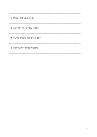 66
.......................................................................................................................................
12. They told us a joke.
.......................................................................................................................................
13. We visit her every week.
.......................................................................................................................................
14. I write many letters a day.
.......................................................................................................................................
15. I've eaten three cakes.
.......................................................................................................................................
 