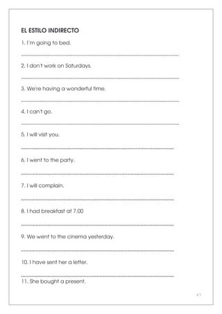 67
EL ESTILO INDIRECTO
1. I’m going to bed.
..............................................................................................................................
2. I don't work on Saturdays.
..............................................................................................................................
3. We're having a wonderful time.
..............................................................................................................................
4. I can't go.
..............................................................................................................................
5. I will visit you.
.........................................................................................................
6. I went to the party.
.........................................................................................................
7. I will complain.
.........................................................................................................
8. I had breakfast at 7.00
.........................................................................................................
9. We went to the cinema yesterday.
.........................................................................................................
10. I have sent her a letter.
.........................................................................................................
11. She bought a present.
 