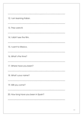 68
.........................................................................................................
12. I am learning Italian.
.........................................................................................................
13. They were ill.
.........................................................................................................
14. I didn't see the film.
.........................................................................................................
15. I went to Mexico.
.........................................................................................................
16. What’s the time?
.........................................................................................................
17. Where have you been?
.........................................................................................................
18. What’s your name?
.........................................................................................................
19. Will you come?
.........................................................................................................
20. How long have you been in Spain?
.........................................................................................................
 