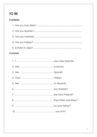6
TO BE
Contesta.
1. Are you from Elda?...........................................................................
2. Are you Spanish?.............................................................................
3. Are you married?.............................................................................
4. Are you happy?................................................................................
5. Is Peter in class?...............................................................................
Completa.
1. I…………………………………………...your new teacher.
2. She……………………………………….a doctor.
3. We………………………………………..Spanish.
4. They………………………………....……Italian.
5. We………………………………………..in Alicante.
6. ……………………………………………you Russian?
7. ……………………………………………she from Poland?
8. ……………………………………………they Peter and Mary?
9. ……………………………………………he your father?
10. …………………………………………… you rich?
 