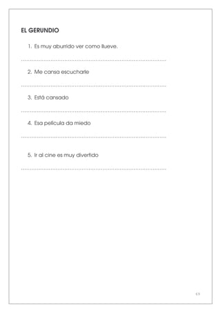69
EL GERUNDIO
1. Es muy aburrido ver como llueve.
…………………………………………………………………………
2. Me cansa escucharle
…………………………………………………………………………
3. Está cansado
…………………………………………………………………………
4. Esa película da miedo
…………………………………………………………………………
5. Ir al cine es muy divertido
…………………………………………………………………………
 