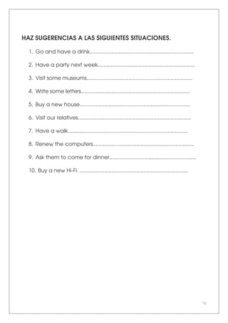 70
HAZ SUGERENCIAS A LAS SIGUIENTES SITUACIONES.
1. Go and have a drink........................................................................
2. Have a party next week...................................................................
3. Visit some museums.........................................................................
4. Write some letters...........................................................................
5. Buy a new house............................................................................
6. Visit our relatives..............................................................................
7. Have a walk...................................................................................
8. Renew the computers......................................................................
9. Ask them to come for dinner............................................................
10. Buy a new Hi-Fi. ...........................................................................
 