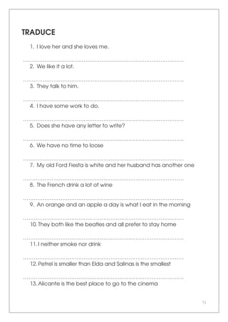 71
TRADUCE
1. I love her and she loves me.
………………………………………………………………………………
2. We like it a lot.
………………………………………………………………………………
3. They talk to him.
………………………………………………………………………………
4. I have some work to do.
………………………………………………………………………………
5. Does she have any letter to write?
………………………………………………………………………………
6. We have no time to loose
………………………………………………………………………………
7. My old Ford Fiesta is white and her husband has another one
………………………………………………………………………………
8. The French drink a lot of wine
………………………………………………………………………………
9. An orange and an apple a day is what I eat in the morning
………………………………………………………………………………
10.They both like the beatles and all prefer to stay home
………………………………………………………………………………
11.I neither smoke nor drink
………………………………………………………………………………
12.Petrel is smaller than Elda and Salinas is the smallest
………………………………………………………………………………
13.Alicante is the best place to go to the cinema
 