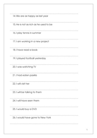72
………………………………………………………………………………
14.We are as happy as last year
………………………………………………………………………………
15.He is not as rich as he used to be
………………………………………………………………………………
16.I play tennis in summer
………………………………………………………………………………
17.I am working in a new project
………………………………………………………………………………
18.I have read a book
………………………………………………………………………………
19.I played football yesterday
………………………………………………………………………………
20.I was watching TV
………………………………………………………………………………
21.I had eaten paella
………………………………………………………………………………
22.I will visit her
………………………………………………………………………………
23.I will be talking to them
………………………………………………………………………………
24.I will have seen them
………………………………………………………………………………
25.I would buy a DVD
………………………………………………………………………………
26.I would have gone to New York
………………………………………………………………………………
 
