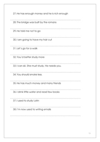 73
27.He has enough money and he is rich enough
………………………………………………………………………………
28.The bridge was built by the romans
………………………………………………………………………………
29.He told me not to go
………………………………………………………………………………
30.I am going to have my hair cut
………………………………………………………………………………
31.Let’s go for a walk
………………………………………………………………………………
32.You’d better study more
………………………………………………………………………………
33.I can ski. She must study. He needs you.
………………………………………………………………………………
34.You should smoke less.
………………………………………………………………………………
35.He has much money and many friends
………………………………………………………………………………
36.I drink little water and read few books
………………………………………………………………………………
37.I used to study Latin
………………………………………………………………………………
38.I’m now used to writing emails
………………………………………………………………………………
 
