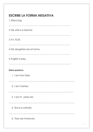 7
ESCRIBE LA FORMA NEGATIVA
1. Elda is big.
.........................................................................................................................
2. My wife is a teacher.
.........................................................................................................................
3. It’s 10.35.
.........................................................................................................................
4. My daughters are at home.
.........................................................................................................................
5. English is easy.
.........................................................................................................................
Make questions.
1. I am from Elda.
...............................................................................................................
2. I am married.
.............................................................................................................
3. I am 41 years old.
...............................................................................................................
4. She is a catholic.
...............................................................................................................
5. They are American.
 