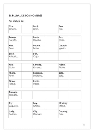 91
EL PLURAL DE LOS NOMBRES
Pon el plural de:
Car.
Coche.
Book.
Libro.
Pen.
Boli.
Potato.
Patata.
Brush.
Cepillo.
Box.
Caja.
Kiss.
Beso.
Pouch.
Bolsa.
Church.
Iglesia.
Bush.
Arbusto.
Box.
Caja.
Kilo.
Quilo.
Kimono.
Kimono.
Piano.
Piano.
Photo.
Foto.
Soprano.
Soprano.
Solo.
Solo.
Piano.
Piano.
Radio.
Radio.
Tomato.
Tomate.
Toy.
Juguete.
Boy.
Chico.
Monkey.
Mono.
Lady.
Señora.
City.
Ciudad.
Country.
País.
 