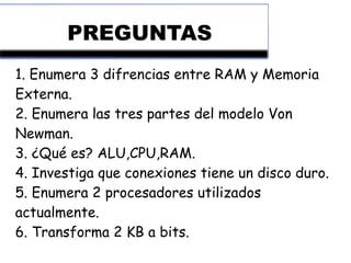 PREGUNTAS
1. Enumera 3 difrencias entre RAM y Memoria
Externa.
2. Enumera las tres partes del modelo Von
Newman.
3. ¿Qué es? ALU,CPU,RAM.
4. Investiga que conexiones tiene un disco duro.
5. Enumera 2 procesadores utilizados
actualmente.
6. Transforma 2 KB a bits.
 