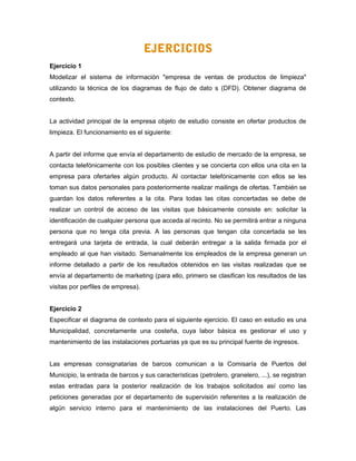 EJERCICIOS
Ejercicio 1
Modelizar el sistema de información "empresa de ventas de productos de limpieza"
utilizando la técnica de los diagramas de flujo de dato s (DFD). Obtener diagrama de
contexto.
La actividad principal de la empresa objeto de estudio consiste en ofertar productos de
limpieza. El funcionamiento es el siguiente:
A partir del informe que envía el departamento de estudio de mercado de la empresa, se
contacta telefónicamente con los posibles clientes y se concierta con ellos una cita en la
empresa para ofertarles algún producto. Al contactar telefónicamente con ellos se les
toman sus datos personales para posteriormente realizar mailings de ofertas. También se
guardan los datos referentes a la cita. Para todas las citas concertadas se debe de
realizar un control de acceso de las visitas que básicamente consiste en: solicitar la
identificación de cualquier persona que acceda al recinto. No se permitirá entrar a ninguna
persona que no tenga cita previa. A las personas que tengan cita concertada se les
entregará una tarjeta de entrada, la cual deberán entregar a la salida firmada por el
empleado al que han visitado. Semanalmente los empleados de la empresa generan un
informe detallado a partir de los resultados obtenidos en las visitas realizadas que se
envía al departamento de marketing (para ello, primero se clasifican los resultados de las
visitas por perfiles de empresa).
Ejercicio 2
Especificar el diagrama de contexto para el siguiente ejercicio. El caso en estudio es una
Municipalidad, concretamente una costeña, cuya labor básica es gestionar el uso y
mantenimiento de las instalaciones portuarias ya que es su principal fuente de ingresos.
Las empresas consignatarias de barcos comunican a la Comisaría de Puertos del
Municipio, la entrada de barcos y sus características (petrolero, granelero, ...), se registran
estas entradas para la posterior realización de los trabajos solicitados así como las
peticiones generadas por el departamento de supervisión referentes a la realización de
algún servicio interno para el mantenimiento de las instalaciones del Puerto. Las
 