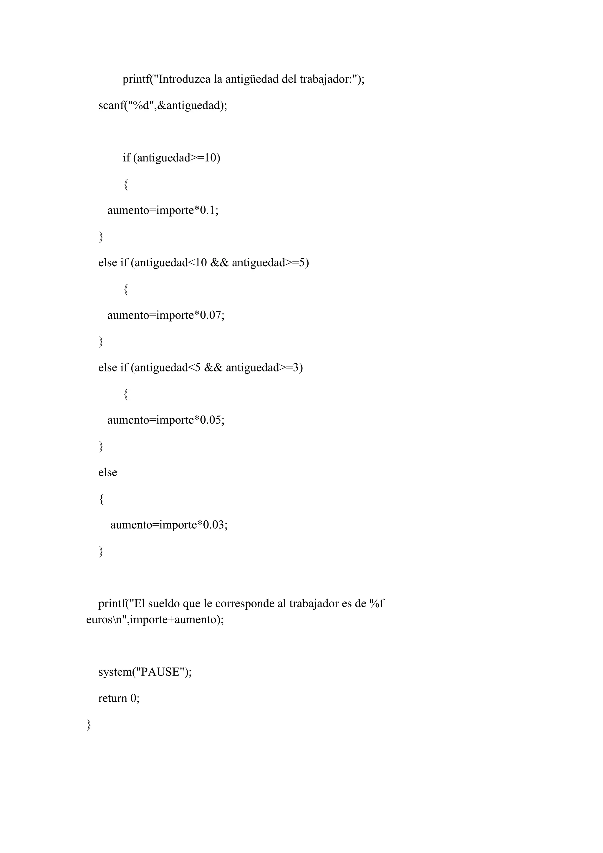 printf("Introduzca la antigüedad del trabajador:");
scanf("%d",&antiguedad);
if (antiguedad>=10)
{
aumento=importe*0.1;
}
else if (antiguedad<10 && antiguedad>=5)
{
aumento=importe*0.07;
}
else if (antiguedad<5 && antiguedad>=3)
{
aumento=importe*0.05;
}
else
{
aumento=importe*0.03;
}
printf("El sueldo que le corresponde al trabajador es de %f
eurosn",importe+aumento);
system("PAUSE");
return 0;
}
 