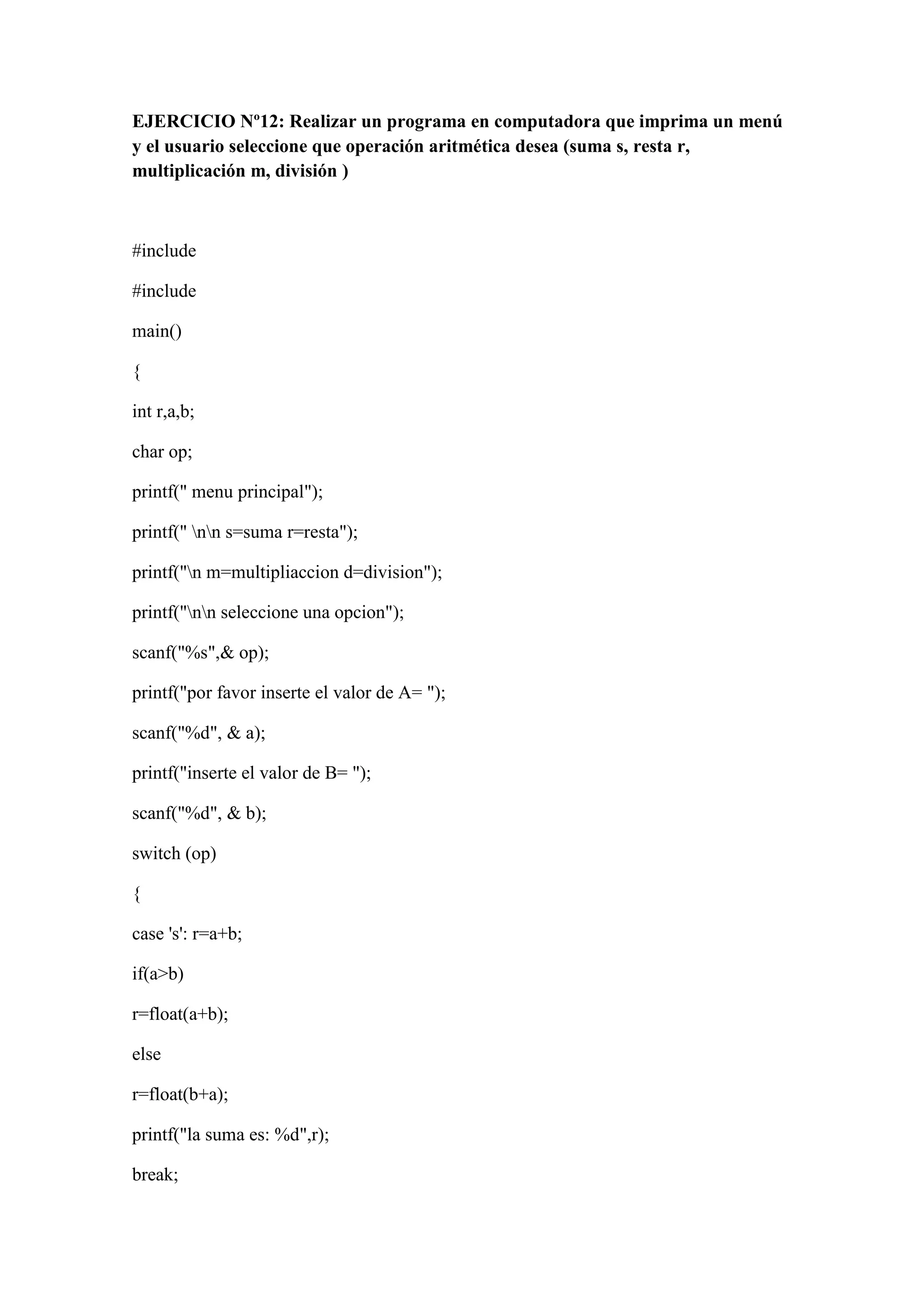 EJERCICIO Nº12: Realizar un programa en computadora que imprima un menú
y el usuario seleccione que operación aritmética desea (suma s, resta r,
multiplicación m, división )
#include
#include
main()
{
int r,a,b;
char op;
printf(" menu principal");
printf(" nn s=suma r=resta");
printf("n m=multipliaccion d=division");
printf("nn seleccione una opcion");
scanf("%s",& op);
printf("por favor inserte el valor de A= ");
scanf("%d", & a);
printf("inserte el valor de B= ");
scanf("%d", & b);
switch (op)
{
case 's': r=a+b;
if(a>b)
r=float(a+b);
else
r=float(b+a);
printf("la suma es: %d",r);
break;
 