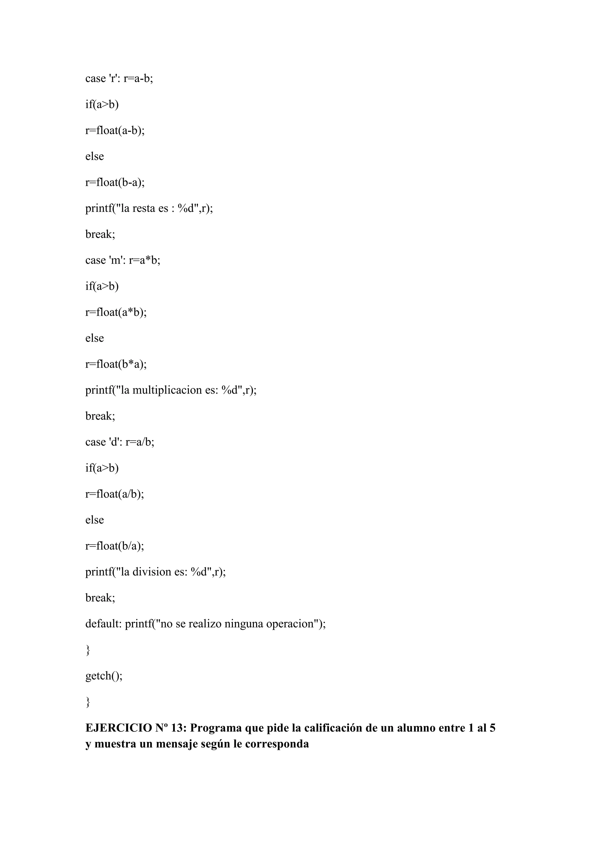case 'r': r=a-b;
if(a>b)
r=float(a-b);
else
r=float(b-a);
printf("la resta es : %d",r);
break;
case 'm': r=a*b;
if(a>b)
r=float(a*b);
else
r=float(b*a);
printf("la multiplicacion es: %d",r);
break;
case 'd': r=a/b;
if(a>b)
r=float(a/b);
else
r=float(b/a);
printf("la division es: %d",r);
break;
default: printf("no se realizo ninguna operacion");
}
getch();
}
EJERCICIO Nº 13: Programa que pide la calificación de un alumno entre 1 al 5
y muestra un mensaje según le corresponda
 