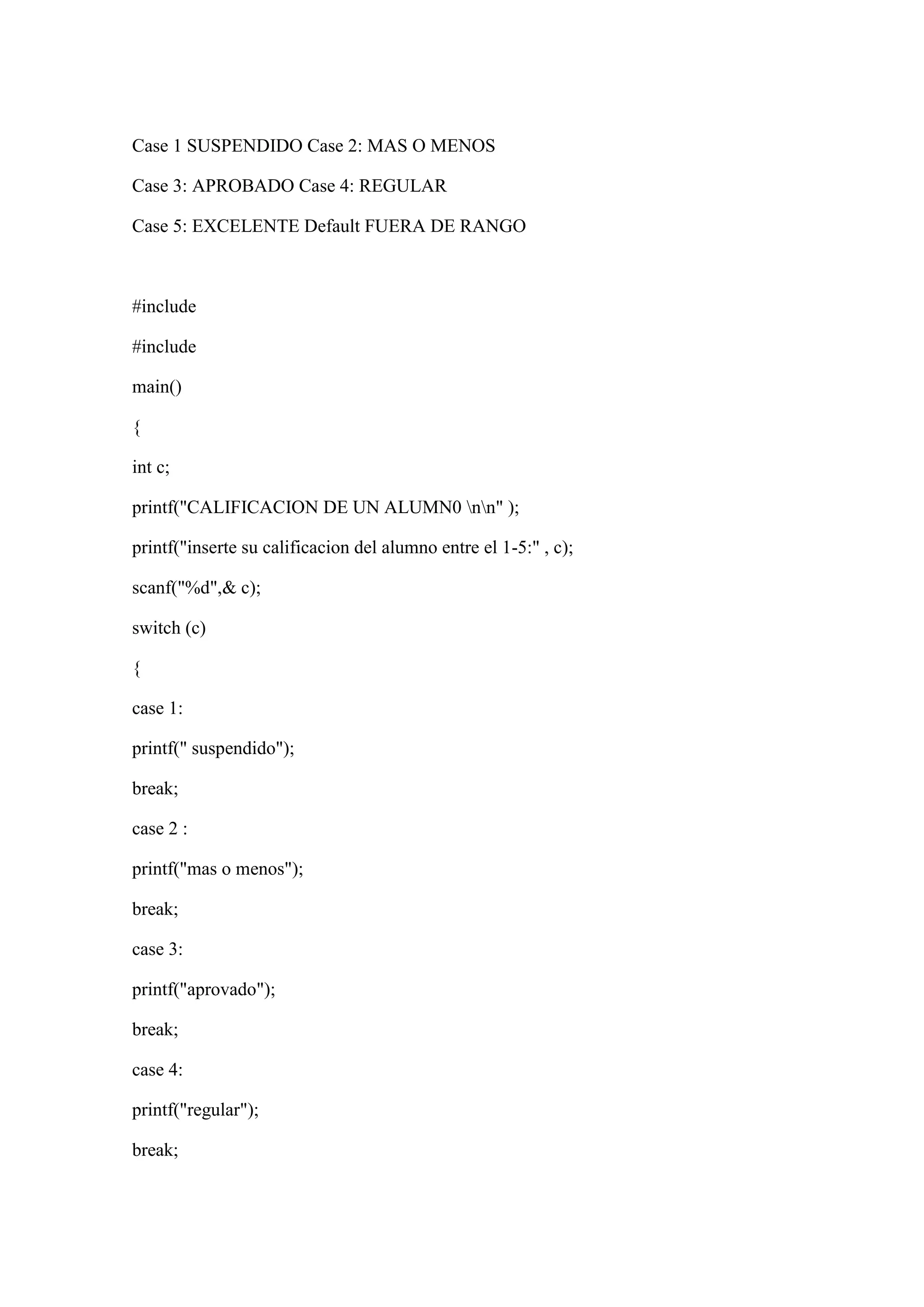 Case 1 SUSPENDIDO Case 2: MAS O MENOS
Case 3: APROBADO Case 4: REGULAR
Case 5: EXCELENTE Default FUERA DE RANGO
#include
#include
main()
{
int c;
printf("CALIFICACION DE UN ALUMN0 nn" );
printf("inserte su calificacion del alumno entre el 1-5:" , c);
scanf("%d",& c);
switch (c)
{
case 1:
printf(" suspendido");
break;
case 2 :
printf("mas o menos");
break;
case 3:
printf("aprovado");
break;
case 4:
printf("regular");
break;
 