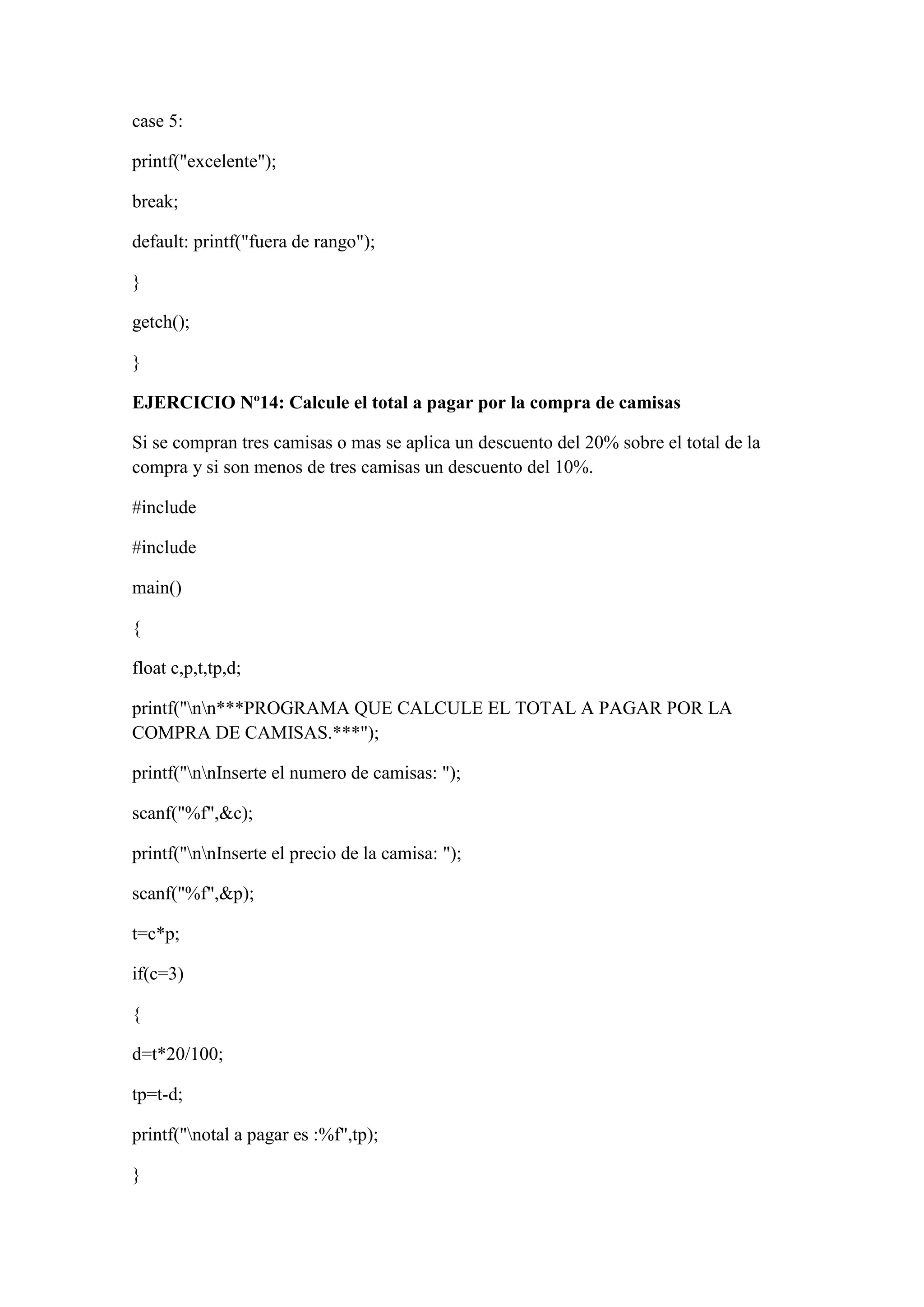 case 5:
printf("excelente");
break;
default: printf("fuera de rango");
}
getch();
}
EJERCICIO Nº14: Calcule el total a pagar por la compra de camisas
Si se compran tres camisas o mas se aplica un descuento del 20% sobre el total de la
compra y si son menos de tres camisas un descuento del 10%.
#include
#include
main()
{
float c,p,t,tp,d;
printf("nn***PROGRAMA QUE CALCULE EL TOTAL A PAGAR POR LA
COMPRA DE CAMISAS.***");
printf("nnInserte el numero de camisas: ");
scanf("%f",&c);
printf("nnInserte el precio de la camisa: ");
scanf("%f",&p);
t=c*p;
if(c=3)
{
d=t*20/100;
tp=t-d;
printf("notal a pagar es :%f",tp);
}
 