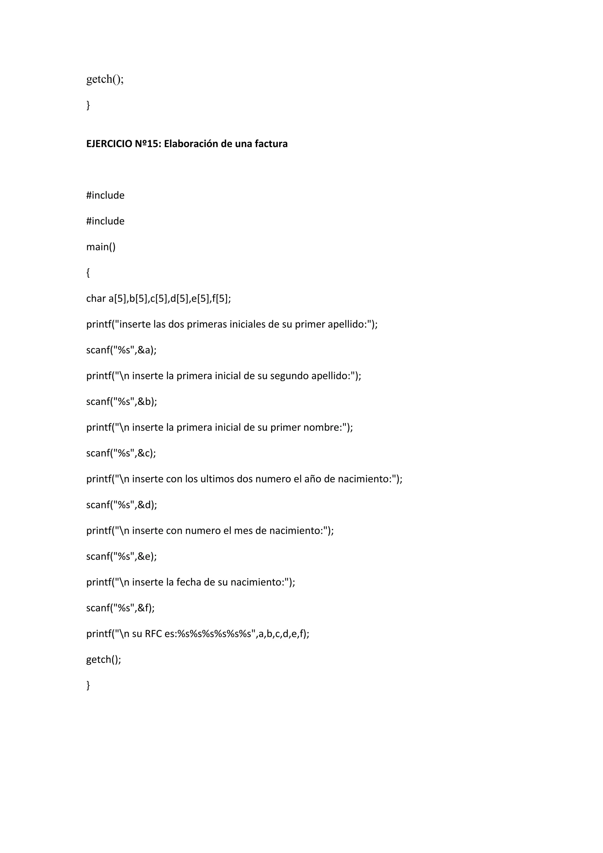 getch();
}
EJERCICIO Nº15: Elaboración de una factura
#include
#include
main()
{
char a[5],b[5],c[5],d[5],e[5],f[5];
printf("inserte las dos primeras iniciales de su primer apellido:");
scanf("%s",&a);
printf("n inserte la primera inicial de su segundo apellido:");
scanf("%s",&b);
printf("n inserte la primera inicial de su primer nombre:");
scanf("%s",&c);
printf("n inserte con los ultimos dos numero el año de nacimiento:");
scanf("%s",&d);
printf("n inserte con numero el mes de nacimiento:");
scanf("%s",&e);
printf("n inserte la fecha de su nacimiento:");
scanf("%s",&f);
printf("n su RFC es:%s%s%s%s%s%s",a,b,c,d,e,f);
getch();
}
 