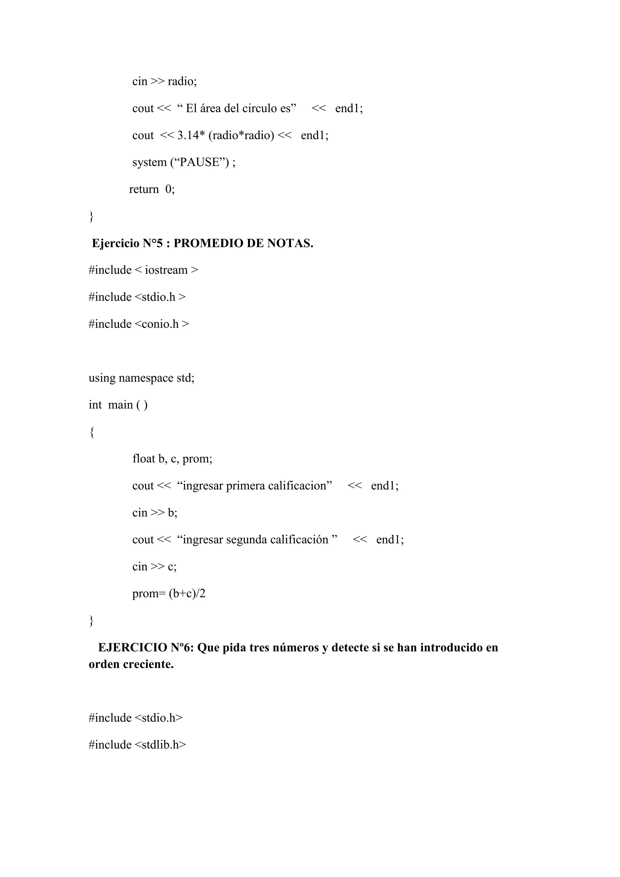 cin >> radio;
cout << “ El área del circulo es” << end1;
cout << 3.14* (radio*radio) << end1;
system (“PAUSE”) ;
return 0;
}
Ejercicio N°5 : PROMEDIO DE NOTAS.
#include < iostream >
#include <stdio.h >
#include <conio.h >
using namespace std;
int main ( )
{
float b, c, prom;
cout << “ingresar primera calificacion” << end1;
cin >> b;
cout << “ingresar segunda calificación ” << end1;
cin >> c;
prom= (b+c)/2
}
EJERCICIO Nº6: Que pida tres números y detecte si se han introducido en
orden creciente.
#include <stdio.h>
#include <stdlib.h>
 