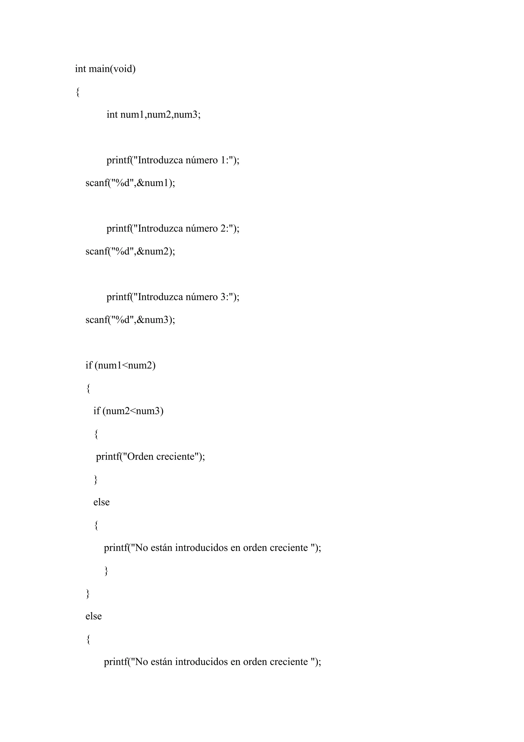 int main(void)
{
int num1,num2,num3;
printf("Introduzca número 1:");
scanf("%d",&num1);
printf("Introduzca número 2:");
scanf("%d",&num2);
printf("Introduzca número 3:");
scanf("%d",&num3);
if (num1<num2)
{
if (num2<num3)
{
printf("Orden creciente");
}
else
{
printf("No están introducidos en orden creciente ");
}
}
else
{
printf("No están introducidos en orden creciente ");
 