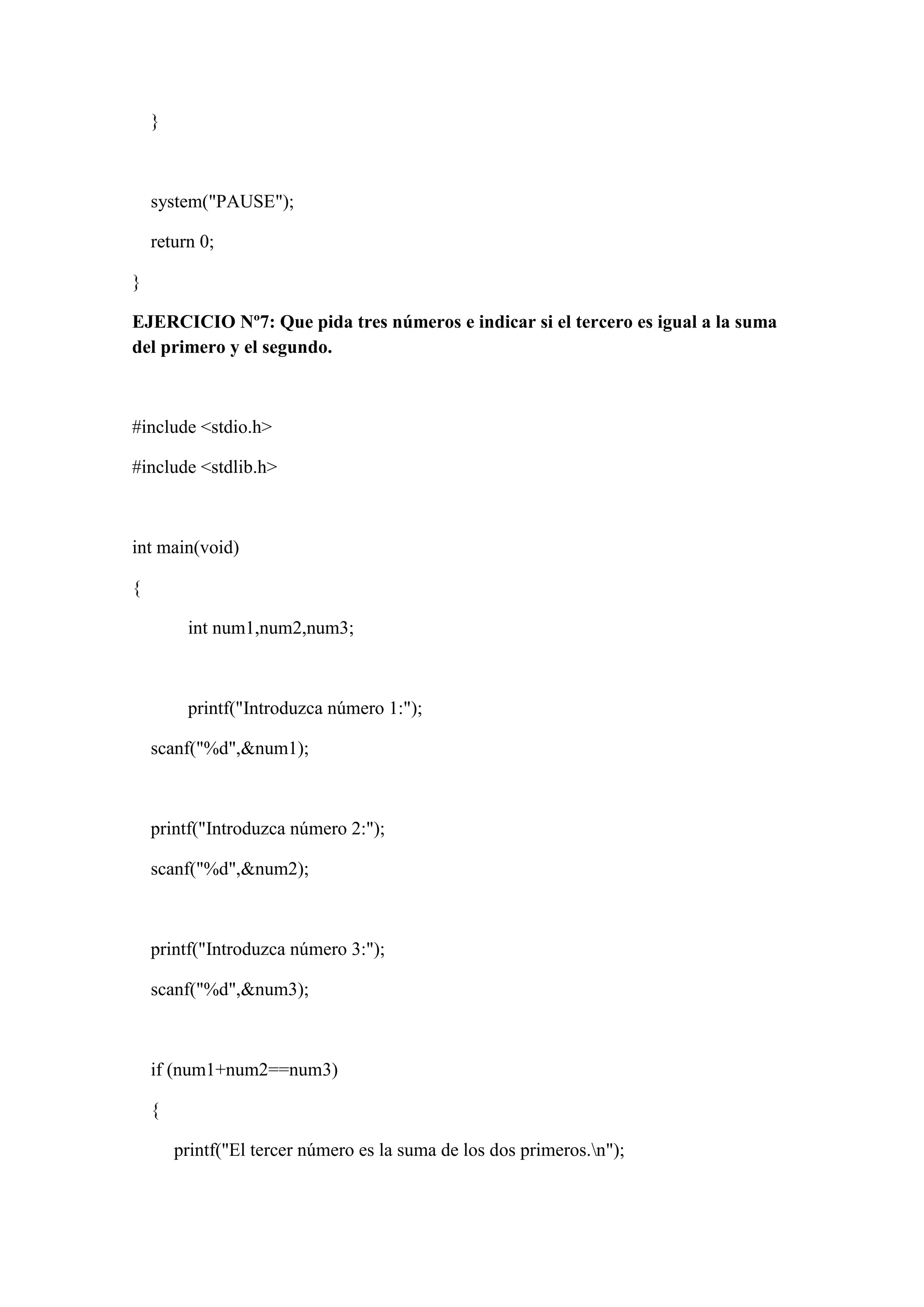 }
system("PAUSE");
return 0;
}
EJERCICIO Nº7: Que pida tres números e indicar si el tercero es igual a la suma
del primero y el segundo.
#include <stdio.h>
#include <stdlib.h>
int main(void)
{
int num1,num2,num3;
printf("Introduzca número 1:");
scanf("%d",&num1);
printf("Introduzca número 2:");
scanf("%d",&num2);
printf("Introduzca número 3:");
scanf("%d",&num3);
if (num1+num2==num3)
{
printf("El tercer número es la suma de los dos primeros.n");
 