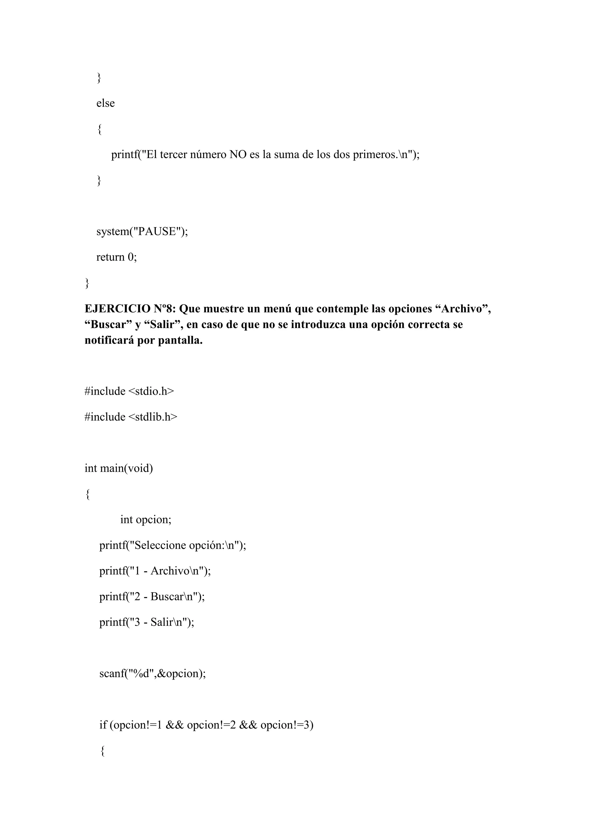 }
else
{
printf("El tercer número NO es la suma de los dos primeros.n");
}
system("PAUSE");
return 0;
}
EJERCICIO Nº8: Que muestre un menú que contemple las opciones “Archivo”,
“Buscar” y “Salir”, en caso de que no se introduzca una opción correcta se
notificará por pantalla.
#include <stdio.h>
#include <stdlib.h>
int main(void)
{
int opcion;
printf("Seleccione opción:n");
printf("1 - Archivon");
printf("2 - Buscarn");
printf("3 - Salirn");
scanf("%d",&opcion);
if (opcion!=1 && opcion!=2 && opcion!=3)
{
 