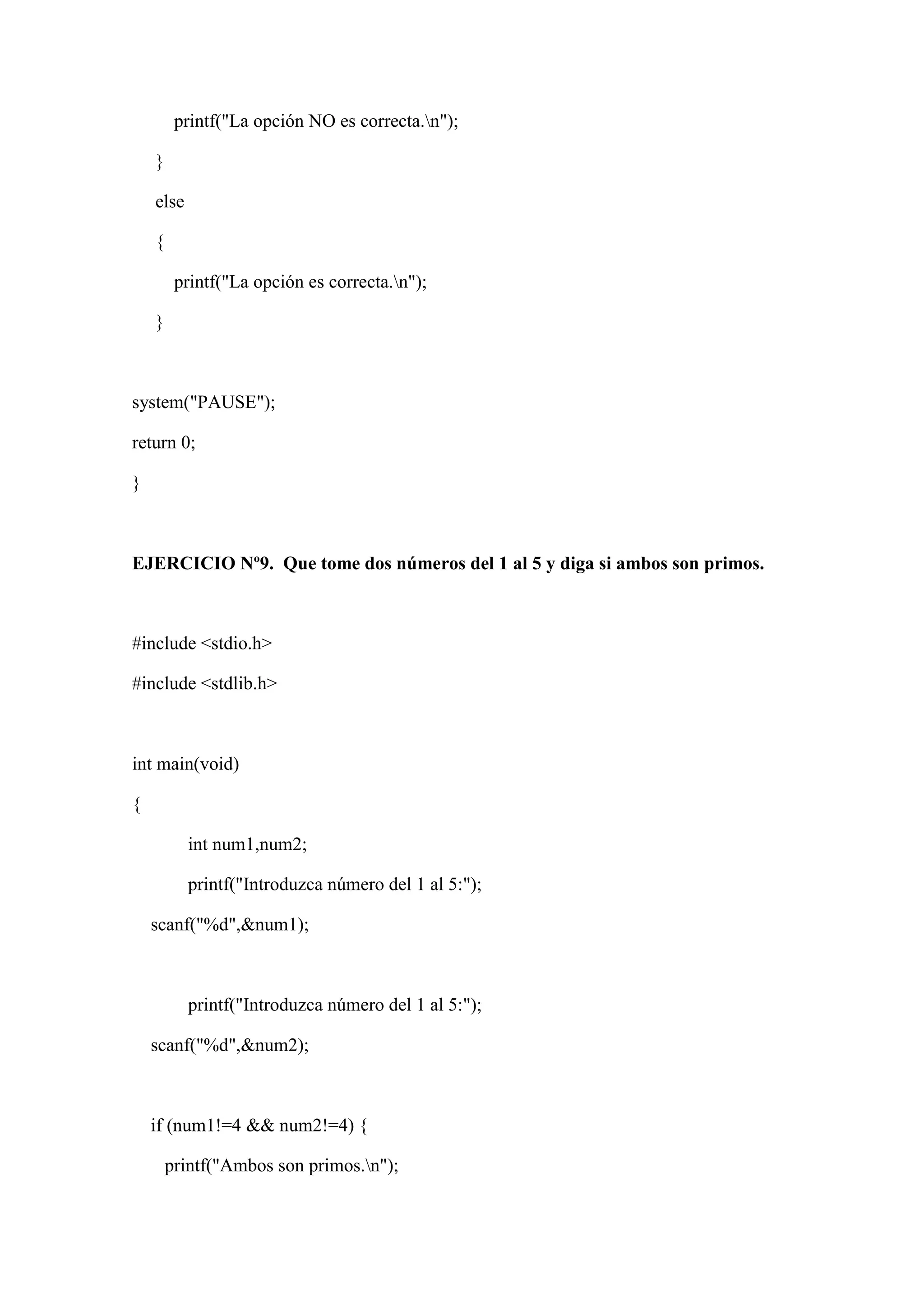 printf("La opción NO es correcta.n");
}
else
{
printf("La opción es correcta.n");
}
system("PAUSE");
return 0;
}
EJERCICIO Nº9. Que tome dos números del 1 al 5 y diga si ambos son primos.
#include <stdio.h>
#include <stdlib.h>
int main(void)
{
int num1,num2;
printf("Introduzca número del 1 al 5:");
scanf("%d",&num1);
printf("Introduzca número del 1 al 5:");
scanf("%d",&num2);
if (num1!=4 && num2!=4) {
printf("Ambos son primos.n");
 
