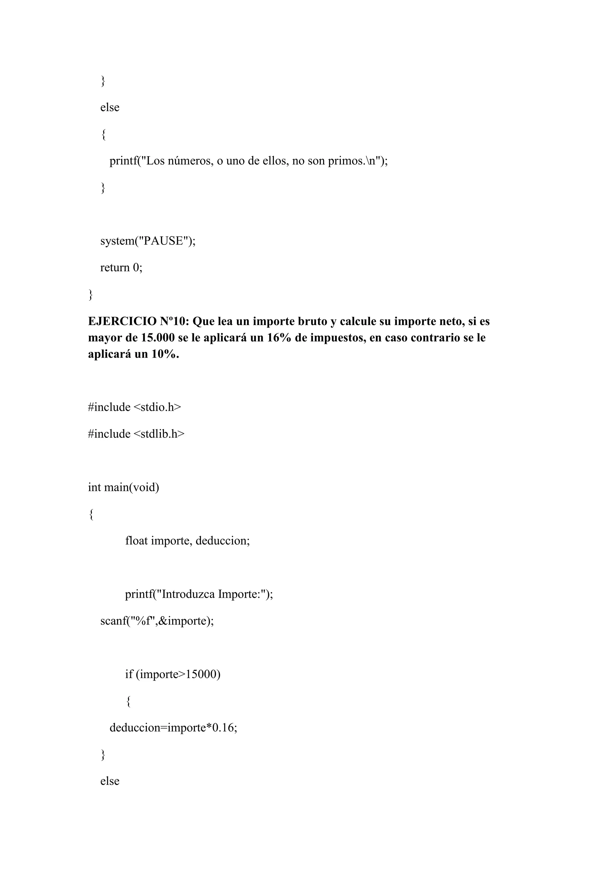 }
else
{
printf("Los números, o uno de ellos, no son primos.n");
}
system("PAUSE");
return 0;
}
EJERCICIO Nº10: Que lea un importe bruto y calcule su importe neto, si es
mayor de 15.000 se le aplicará un 16% de impuestos, en caso contrario se le
aplicará un 10%.
#include <stdio.h>
#include <stdlib.h>
int main(void)
{
float importe, deduccion;
printf("Introduzca Importe:");
scanf("%f",&importe);
if (importe>15000)
{
deduccion=importe*0.16;
}
else
 