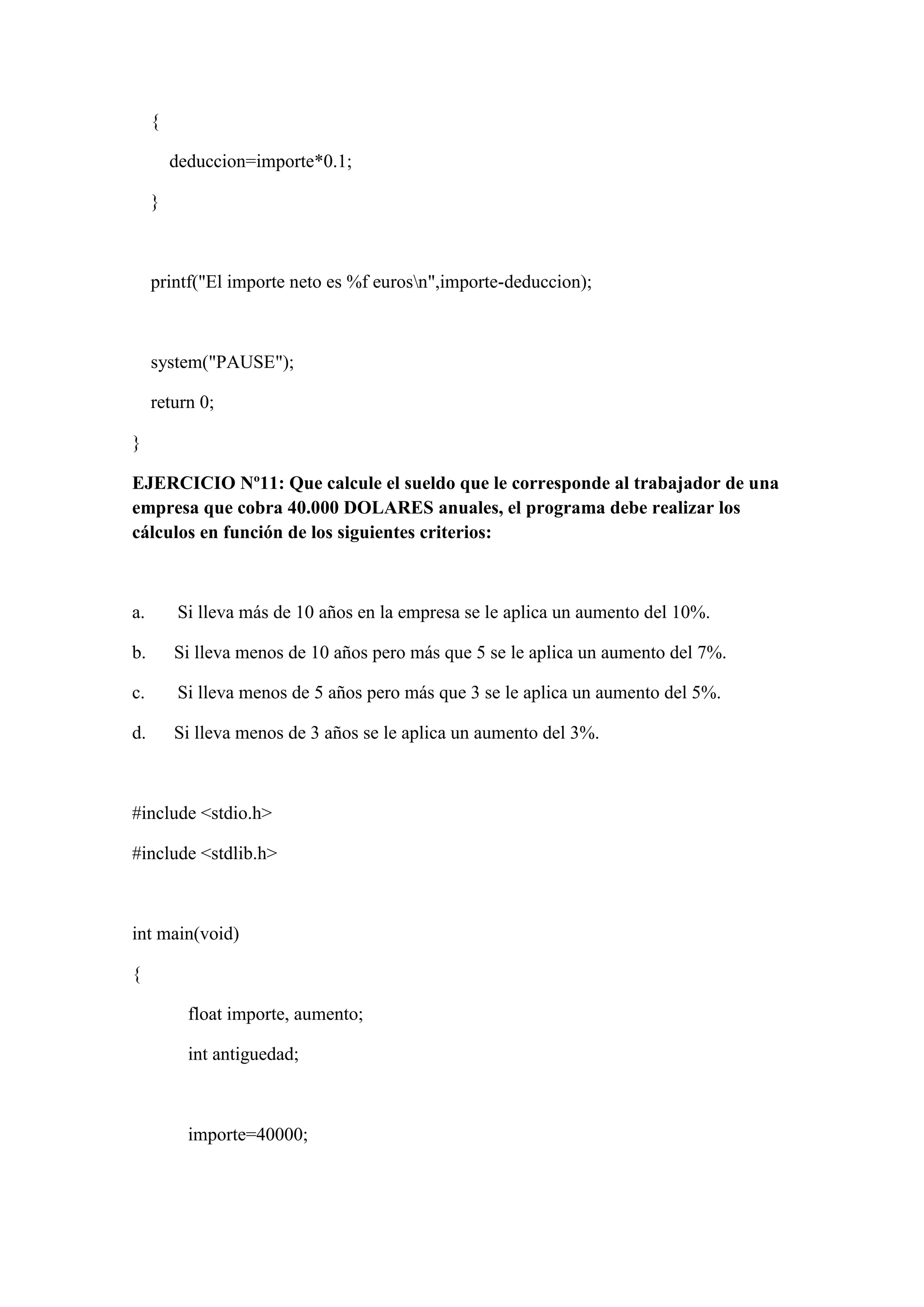 {
deduccion=importe*0.1;
}
printf("El importe neto es %f eurosn",importe-deduccion);
system("PAUSE");
return 0;
}
EJERCICIO Nº11: Que calcule el sueldo que le corresponde al trabajador de una
empresa que cobra 40.000 DOLARES anuales, el programa debe realizar los
cálculos en función de los siguientes criterios:
a. Si lleva más de 10 años en la empresa se le aplica un aumento del 10%.
b. Si lleva menos de 10 años pero más que 5 se le aplica un aumento del 7%.
c. Si lleva menos de 5 años pero más que 3 se le aplica un aumento del 5%.
d. Si lleva menos de 3 años se le aplica un aumento del 3%.
#include <stdio.h>
#include <stdlib.h>
int main(void)
{
float importe, aumento;
int antiguedad;
importe=40000;
 