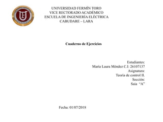 UNIVERSIDAD FERMÍN TORO
VICE RECTORADO ACADÉMICO
ESCUELA DE INGENIERÍA ELÉCTRICA
CABUDARE – LARA
Estudiantes:
María Laura Méndez C.I: 26107137
Asignatura:
Teoría de control II.
Sección:
Saia “A”
Fecha: 01/07/2018
Cuaderno de Ejercicios
 