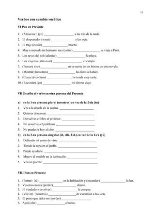 Verbos con cambio vocálico
VI Pon en Presente
1. (Almorzar) (yo) ___________________ a las tres de la tarde.
2. El despertador (sonar) _______________ a las siete.
3. El traje (costar) ________________ mucho.
4. Muy a menudo mi hermano me (contar) _________________ su viaje a Perú.
5. Los rayos del sol (calentar) __________________ la playa.
6. Los viajeros (atravesar) ___________________ el campo.
7. (Pensar) (yo) _________________ en la suerte de los héroes de esta novela.
8. (Mostrar) (nosotros) _________________ las fotos a Rafael.
9. (Cerrar) (vosotros) ________________ la tienda muy tarde.
10. (Recordar) (yo) __________________ mi último viaje.
VII Escribe el verbo en otra persona del Presente
a) en la 1-ra persona plural (nosotros) en vez de la 2-da (tú)
1. Ves a la abuela en la cocina. ______________________
2. Quieres descansar. ______________________________
3. Devuelves el libro al profesor. _____________________
4. No resuelves el problema _________________________
5. No puedes ir hoy al cine. _________________________
b) en la 3-ra persona singular (él, ella, Ud.) en vez de la 1-ra (yo)
1. Defiendo mi punto de vista. ________________________
2. Tiendo la ropa en el jardín. _________________________
3. Puedo ayudarte. __________________________________
4. Muevo el mueble en la habitación. ___________________
5. Veo un puente. ___________________________________
VIII Pon en Presente
1. (Entrar) (tú) _______________ en la habitación y (encender) ________________ la luz.
2. Vosotros nunca (perder)_______________ dinero.
3. El vendedor (envolver) ________________ la compra.
4. (Volver) (nosotros) __________________de excursión a las siete.
5. El perro que ladra no (morder) __________________ .
6. Aquí (oler) __________________a humo.
11
 