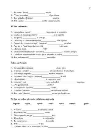 7. En otoño (llover) _________________ mucho.
8. Yo no (entender) _____________________ el problema.
9. Los soldados (defender) ___________________la patria.
10. Uds (querer) _________________ vender su apartamento.
IX Pon en Presente
1. La estudiante (repetir)_______________ las reglas de la gramática.
2. Muchos de mis amigos (servir) _______________en el ejército.
3. Yo (pedir) ______________ tu consejo.
4. La lluvia y el viento nos (impedir) _______________ salir al paseo.
5. Después del examen (corregir) (nosotros) ________________ las faltas.
6. Para ir a la Plaza Mayor (seguir) (tú) ________________ todo recto.
7. ¿ Por qué (reir) _________________ Ud.?
8. En el aeropuerto (despedir) (nosotros) __________________ a nuestros amigos.
9. Cuando mi hermano menor estudia poco, mi madre le (reñir) ________________.
10. Los padres (vestir) _________________ a sus niños.
X Pon en Presente
1. En verano (dormir) (yo) _______________________ al aire libre.
2. El policía (advertir) ____________________ a los ciudadanos de un peligro.
3. Este trabajo (requerir) _________________ muchos esfuerzos.
4. Hace tanto calor, (morir) (nosotros) __________________ de sed.
5. ¿(Preferir) (tú) ____________________ ir en coche o a pie?
6. Lo (sentir) (yo) ___________________ , pero no (poder) _________________ ir contigo.
7. ¿Por qué (mentir) ___________________ , niños?
8. Tus respuestas (divertir) _________________ a todos.
9. El trabajo (convertir) ____________________los sueños en realidad.
10. Los viejos (dormir) ______________________ menos que los jóvenes.
XI Pon los verbos adecuados en la forma necesaria
impedir seguir repetir sentir servir sonreír pedir
1. Vosotros ________________ la carretera central.
2. El ruido no me __________________ hablar.
3. No comprendo por qué ___________________ (tú).
4. El profesor ___________________ la explicación.
5. La camarera nos __________________ la comida.
6. Uds. ____________________ el frío.
7. Antes de comer, en el restaurante, el señor ___________________el menú.
12
 